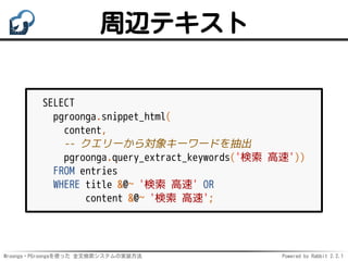 Mroonga・PGroongaを使った 全文検索システムの実装方法 Powered by Rabbit 2.2.1
周辺テキスト
SELECT
pgroonga.snippet_html(
content,
-- クエリーから対象キーワードを抽出
pgroonga.query_extract_keywords('検索 高速'))
FROM entries
WHERE title &@~ '検索 高速' OR
content &@~ '検索 高速';
 