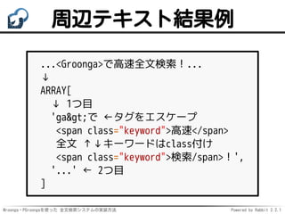 Mroonga・PGroongaを使った 全文検索システムの実装方法 Powered by Rabbit 2.2.1
周辺テキスト結果例
...<Groonga>で高速全文検索！...
↓
ARRAY[
↓ 1つ目
'ga>で ←タグをエスケープ
<span class="keyword">高速</span>
全文 ↑↓キーワードはclass付け
<span class="keyword">検索/span>！',
'...' ← 2つ目
]
 