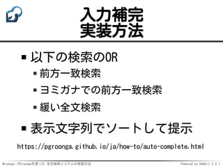 Mroonga・PGroongaを使った 全文検索システムの実装方法 Powered by Rabbit 2.2.1
入力補完
実装方法
以下の検索のOR
前方一致検索
ヨミガナでの前方一致検索
緩い全文検索
表示文字列でソートして提示
https://pgroonga.github.io/ja/how-to/auto-complete.html
 