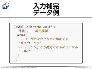 Mroonga・PGroongaを使った 全文検索システムの実装方法 Powered by Rabbit 2.2.1
入力補完
データ例
INSERT INTO terms VALUES (
'牛乳', -- 補完候補
ARRAY[
-- ヨミガナはカタカナで指定する
'ギュウニュウ',
-- 「ミルク」でも補完できるようになる
'ミルク'
]
);
 