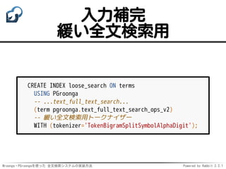 Mroonga・PGroongaを使った 全文検索システムの実装方法 Powered by Rabbit 2.2.1
入力補完
緩い全文検索用
CREATE INDEX loose_search ON terms
USING PGroonga
-- ...text_full_text_search...
(term pgroonga.text_full_text_search_ops_v2)
-- 緩い全文検索用トークナイザー
WITH (tokenizer='TokenBigramSplitSymbolAlphaDigit');
 
