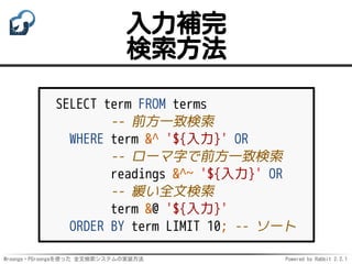 Mroonga・PGroongaを使った 全文検索システムの実装方法 Powered by Rabbit 2.2.1
入力補完
検索方法
SELECT term FROM terms
-- 前方一致検索
WHERE term &^ '${入力}' OR
-- ローマ字で前方一致検索
readings &^~ '${入力}' OR
-- 緩い全文検索
term &@ '${入力}'
ORDER BY term LIMIT 10; -- ソート
 