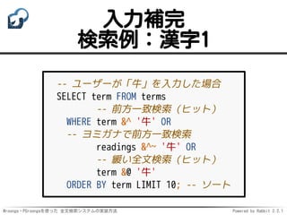 Mroonga・PGroongaを使った 全文検索システムの実装方法 Powered by Rabbit 2.2.1
入力補完
検索例：漢字1
-- ユーザーが「牛」を入力した場合
SELECT term FROM terms
-- 前方一致検索（ヒット）
WHERE term &^ '牛' OR
-- ヨミガナで前方一致検索
readings &^~ '牛' OR
-- 緩い全文検索（ヒット）
term &@ '牛'
ORDER BY term LIMIT 10; -- ソート
 
