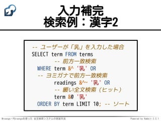 Mroonga・PGroongaを使った 全文検索システムの実装方法 Powered by Rabbit 2.2.1
入力補完
検索例：漢字2
-- ユーザーが「乳」を入力した場合
SELECT term FROM terms
-- 前方一致検索
WHERE term &^ '乳' OR
-- ヨミガナで前方一致検索
readings &^~ '乳' OR
-- 緩い全文検索（ヒット）
term &@ '乳'
ORDER BY term LIMIT 10; -- ソート
 