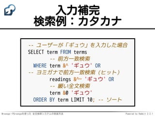 Mroonga・PGroongaを使った 全文検索システムの実装方法 Powered by Rabbit 2.2.1
入力補完
検索例：カタカナ
-- ユーザーが「ギュウ」を入力した場合
SELECT term FROM terms
-- 前方一致検索
WHERE term &^ 'ギュウ' OR
-- ヨミガナで前方一致検索（ヒット）
readings &^~ 'ギュウ' OR
-- 緩い全文検索
term &@ 'ギュウ'
ORDER BY term LIMIT 10; -- ソート
 