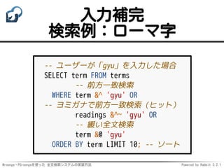 Mroonga・PGroongaを使った 全文検索システムの実装方法 Powered by Rabbit 2.2.1
入力補完
検索例：ローマ字
-- ユーザーが「gyu」を入力した場合
SELECT term FROM terms
-- 前方一致検索
WHERE term &^ 'gyu' OR
-- ヨミガナで前方一致検索（ヒット）
readings &^~ 'gyu' OR
-- 緩い全文検索
term &@ 'gyu'
ORDER BY term LIMIT 10; -- ソート
 