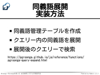 Mroonga・PGroongaを使った 全文検索システムの実装方法 Powered by Rabbit 2.2.1
同義語展開
実装方法
同義語管理テーブルを作成
クエリー内の同義語を展開
展開後のクエリーで検索
https://pgroonga.github.io/ja/reference/functions/
pgroonga-query-expand.html
 