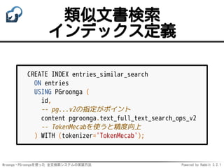 Mroonga・PGroongaを使った 全文検索システムの実装方法 Powered by Rabbit 2.2.1
類似文書検索
インデックス定義
CREATE INDEX entries_similar_search
ON entries
USING PGroonga (
id,
-- pg...v2の指定がポイント
content pgroonga.text_full_text_search_ops_v2
-- TokenMecabを使うと精度向上
) WITH (tokenizer='TokenMecab');
 