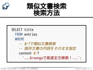 Mroonga・PGroongaを使った 全文検索システムの実装方法 Powered by Rabbit 2.2.1
類似文書検索
検索方法
SELECT title
FROM entries
WHERE
-- &~?で類似文書検索
-- 既存文書の内容をそのまま指定
content &~?
'...Groongaで高速全文検索！...';
 