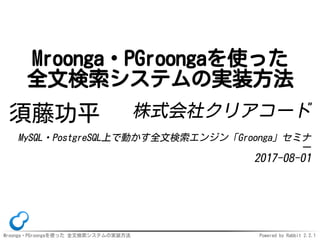 Mroonga・PGroongaを使った 全文検索システムの実装方法 Powered by Rabbit 2.2.1
Mroonga・PGroongaを使った
全文検索システムの実装方法
須藤功平 株式会社クリアコード
MySQL・PostgreSQL上で動かす全文検索エンジン「Groonga」セミナ
ー
2017-08-01
 