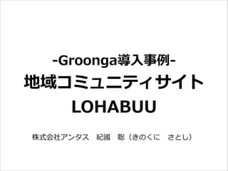 -‐‑‒Groonga導⼊入事例例-‐‑‒  
地域コミュニティサイト  
LOHABUU
株式会社アンタス 　紀國 　聡（きのくに 　さとし）
 