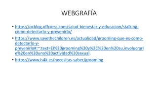 WEBGRAFÍA
• https://ocblog.offcorss.com/salud-bienestar-y-educacion/stalking-
como-detectarlo-y-prevenirlo/
• https://www.savethechildren.es/actualidad/grooming-que-es-como-
detectarlo-y-
prevenirlo#:~:text=El%20grooming%20y%2C%20en%20su,involucrarl
e%20en%20una%20actividad%20sexual.
• https://www.is4k.es/necesitas-saber/grooming
 