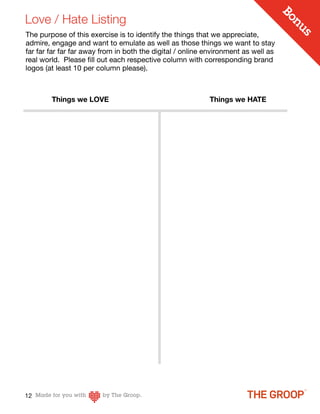 Love / Hate Listing




                                                                                    Bo
                                                                                       n
                                                                                      us
The purpose of this exercise is to identify the things that we appreciate,
admire, engage and want to emulate as well as those things we want to stay
far far far far far away from in both the digital / online environment as well as
real world. Please ﬁll out each respective column with corresponding brand
logos (at least 10 per column please).



        Things we LOVE                                     Things we HATE




12
 