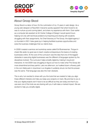 TM Simplify   Digital.




About Groop Skool
Groop Skool is a labor of love. It’s the culmination of my 15 years in web design. As a
young web designer at Razorﬁsh it became quickly apparent that what I loved to do
was to nurture up and coming talent, and share my experience with them. Even earlier
as a computer lab assistant at Art Center College of Design I would spend hours
helping not only with technical problems but teaching and sharing with students
struggling with their assignments. As Chief Visionary at The Groop, the digital agency I
co-founded in 2001 I take great joy in helping facilitate business opportunities and
solve the business challenges that our clients face.


In 2008 I created a seminar and workshop series called Evil Businessman. Tongue in
cheek title aside my goal was to teach creative entrepreneurs the basics of creating
businesses online. At the core of the curriculum was the idea that one of the biggest
obstacles in executing digital businesses was the different of languages spoken by the
disciplines involved. The curriculum helps simplify digital by making it visual and
interactive. In mid 2009 I was struggling to ﬁgure out how to make what The Groop did
more streamlined and less painful. Late one afternoon, as I walked down a ﬂowery path
in the corn ﬁelds park in downtown Los Angeles it suddenly struck me that the answer
was the same. That language was also the main obstacle.


This is why I am excited to share with you the tools that we created to help you align
these different interests and help you keep your projects on track. My promise to you is
that your digital projects don’t have to be as difﬁcult as they are today and that if you
use even one of the tools we are sharing with you it will make a marked impact. We are
excited to help you simplify digital.




© Groop Skool 2010-2011                                                                            2
 