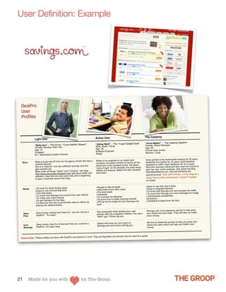 User Deﬁnition: Example




 DealPro
 User
 Profiles



                                                                           Active User                                        The Celebrity
               Light User
                                                                            “Abhay Modi” - “The Frugal Gadget Dude”           “Anna Walker” - “The Celebrity DealPro”
               “Betty Eno” - “The DIY-er - Future Martha Stewart”                                                             Female, Detroit Michigan
               Female, Brooklyn New York                                    Male, Austin, Texas
                                                                            Age: 26                                           Age: 46
               Age: 31                                                                                                        Former Auto worker
               Engaged                                                      Software Engineer
                                                                            Single                                            Married, 3 kids
               Ex - Advertising Creative Director

                                                                            Abhay is an engineer at an Austin tech            Anna worked in the Automotive industry for 20 years.
               Betty just got laid off from an Ad agency where she was a                                                      Assembly line worker for 12 years, Administrative
  Story                                                                     company. He prides himself at having all the
               creative director.
                                                                            latest tech at the greatest prices. He wears      Assistant to UAW Labor Relations Dir. for 8 years.
               She is a “planner” and has sufficient savings until she                                                        She took voluntary retirement and used her buyout to
                                                                            “savvy frugal” on his shoulder. He loves being
               gets another job.
                                                                            helpful and sharing. Makes him feel valuable      start her own online business. She writes the blog
               Betty loves all things “Home” and “Cooking”. Her blog                                                          DetroitDealMama.com. She will introduce her
               http://epicureanquest.blogspot.com/ gets good traffic and    and smart.
                                                                                                                              upcoming book “Deal with It Honey: Living Large at a
               attention. Now that she has some time she is beginning
               to plan a business around her blog.                                                                            Small Price & Other Adventures in Stylish Frugality”
                                                                                                                              on Oprah.


                                                                            ‣People to like his deals                          ‣Easy to use site, she is busy
     Needs     ‣To have fun while finding deals                                                                                ‣Easy to integrate features
               ‣Easy to use commenting tools                                ‣Affirmation from other users
                                                                            ‣The best deals                                    ‣To know that Savings.com will increase her traffic
               ‣The best deals
                                                                            ‣Feedback                                          ‣To know that Savings.com won’t damage her image
               ‣To know how Savings.com could fit her new venture                                                              ‣ Monetization possibilities
               ‣To make new online friends                                  ‣To increase his following
                                                                            ‣To know how to better promote himself             ‣Exposure
               ‣To get followers for her blog                                                                                  ‣Feedback & ideas from her fans
               ‣To discover that she could provide value to others
                                                                   by       ‣API for him to make his own Savings.com
                sharing her awesomeness.                                     apps


                                                                             Get recognized while sharing your vast            Savings.com is an awesome partner to help grow
                Save money, interact and have fun, “you too can be a                                                           your brand and user base. They will help me make
     Value
                DealPro”. “It’s easy!”                                       wisdom with the unwashed masses. You are a
     Prop                                                                    “Nerd” god. Chicks dig you.                       more money.


                                                                             Others will know you are a god on                 We are an awesome partner to help you grow your
     Core       Save money, have fun & discover that you could be a                                                            brand and users which will help you make more
                DealPro. It’s super easy.                                    Savings.com and chicks will dig you.
     Message                                                                                                                   money.



                                                                 in mind. They are figurative and should only be used as a guide.
 Please Note: These profiles are done with DealPro recruitment




21
 