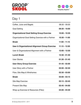 TMSimplify   Digital.




Day 1
Coffee, Juice and Bagels                                 08:30 - 09:30

Goal Setting                                             09:30 - 10:00

Organizational Goal Setting Group Exercise               10:00 - 10:30

Organizational Goal Setting Exercise with a Partner      10:30 - 11:00

Break                                                    11:00 - 11:15

User & Organizational Alignment Group Exercise           11:15 - 12:00

User & Organizational Alignment with a Partner           12:00 - 12:30

Lunch Break                                              12:30 - 01:30

User Stories                                             01:30 - 01:45

User Story Group Exercise                                01:45 - 02:00

User Story with a Partner                                02:00 - 02:30

Flow, Site Map & Wireframes                              02:30 - 03:00

Break                                                    03:00 - 03:15

Site Map Exercise                                        03:15 - 03:45

Present Site Map                                         03:45 - 04:00

Wrap up Exercise & Resources (Files)                     04:00 - 04:30




© Groop Skool 2010 - 2011                                                     3
 