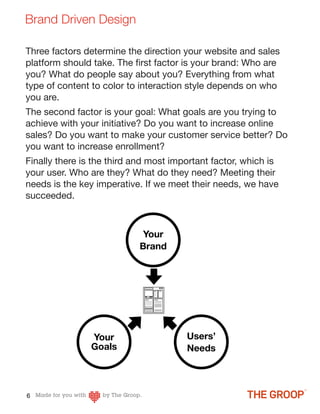 Brand Driven Design

Three factors determine the direction your website and sales
platform should take. The ﬁrst factor is your brand: Who are
you? What do people say about you? Everything from what
type of content to color to interaction style depends on who
you are.
The second factor is your goal: What goals are you trying to
achieve with your initiative? Do you want to increase online
sales? Do you want to make your customer service better? Do
you want to increase enrollment?
Finally there is the third and most important factor, which is
your user. Who are they? What do they need? Meeting their
needs is the key imperative. If we meet their needs, we have
succeeded.



                            Your
                           Brand




                Your                   Users’
                Goals                  Needs



6
 