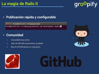 La magia de Rails II 
• Publicación rápida y configurable 
• Comunidad 
1. Comunidad muy activa 
2. Más de 650.000 repositorios en github 
3. Más de 90.000 gemas en ruby gems 
 