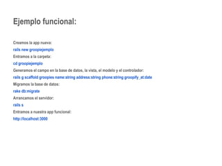 Ejemplo funcional: 
Creamos la app nueva: 
rails new groopiejemplo 
Entramos a la carpeta: 
cd groopiejemplo 
Generamos el campo en la base de datos, la vista, el modelo y el controlador: 
rails g scaffold groopies name:string address:string phone:string groopify_at:date 
Migramos la base de datos: 
rake db:migrate 
Arrancamos el servidor: 
rails s 
Entramos a nuestra app funcional: 
http://localhost:3000 
