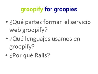 groopify for groopies 
• ¿Qué partes forman el servicio 
web groopify? 
• ¿Qué lenguajes usamos en 
groopify? 
• ¿Por qué Rails? 
 