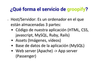 ¿Qué forma el servicio de groopify? 
• Host/Servidor: Es un ordenador en el que 
están almacenadas 3 partes: 
• Código de nuestra aplicación (HTML, CSS, 
javascript, MySQL, Ruby, Rails) 
• Assets (Imágenes, vídeos) 
• Base de datos de la aplicación (MySQL) 
• Web server (Apache) -> App server 
(Passenger) 
 