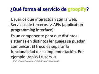 ¿Qué forma el servicio de groopify? 
• Usuarios que interactúan con la web. 
• Servicios de terceros -> APIs (application 
programming interface): 
Es un componente para que distintos 
sistemas en distintos lenguajes se puedan 
comunicar. El truco es separar la 
funcionalidad de su implementación. Por 
ejemplo: /api/v1/users -> 
[{"id": 1, "name": "Manuel Pérez"}, {"id": 2, "name": "María García"}] 
 