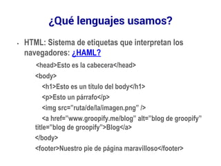 ¿Qué lenguajes usamos? 
• HTML: Sistema de etiquetas que interpretan los 
navegadores: ¿HAML? 
<head>Esto es la cabecera</head> 
<body> 
<h1>Esto es un título del body</h1> 
<p>Esto un párrafo</p> 
<img src=”ruta/de/la/imagen.png” /> 
<a href=”www.groopify.me/blog” alt=”blog de groopify” 
title=”blog de groopify”>Blog</a> 
</body> 
<footer>Nuestro pie de página maravilloso</footer> 
 