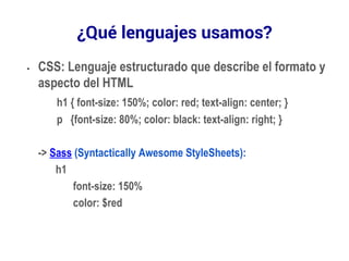 ¿Qué lenguajes usamos? 
• CSS: Lenguaje estructurado que describe el formato y 
aspecto del HTML 
h1 { font-size: 150%; color: red; text-align: center; } 
p {font-size: 80%; color: black: text-align: right; } 
-> Sass (Syntactically Awesome StyleSheets): 
h1 
font-size: 150% 
color: $red 
 