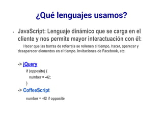 ¿Qué lenguajes usamos? 
• JavaScript: Lenguaje dinámico que se carga en el 
cliente y nos permite mayor interactuación con él: 
Hacer que las barras de referrals se rellenen al tiempo, hacer, aparecer y 
desaparecer elementos en el tiempo. Invitaciones de Facebook, etc. 
-> jQuery 
if (opposite) { 
number = -42; 
} 
-> CoffeeScript 
number = -42 if opposite 
 