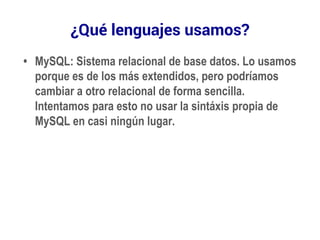 ¿Qué lenguajes usamos? 
• MySQL: Sistema relacional de base datos. Lo usamos 
porque es de los más extendidos, pero podríamos 
cambiar a otro relacional de forma sencilla. 
Intentamos para esto no usar la sintáxis propia de 
MySQL en casi ningún lugar. 
 