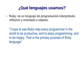 ¿Qué lenguajes usamos? 
• Ruby: es un lenguaje de programación interpretado, 
reflexivo y orientado a objetos. 
“I hope to see Ruby help every programmer in the 
world to be productive, and to enjoy programming, and 
to be happy. That is the primary purpose of Ruby 
language” 
 