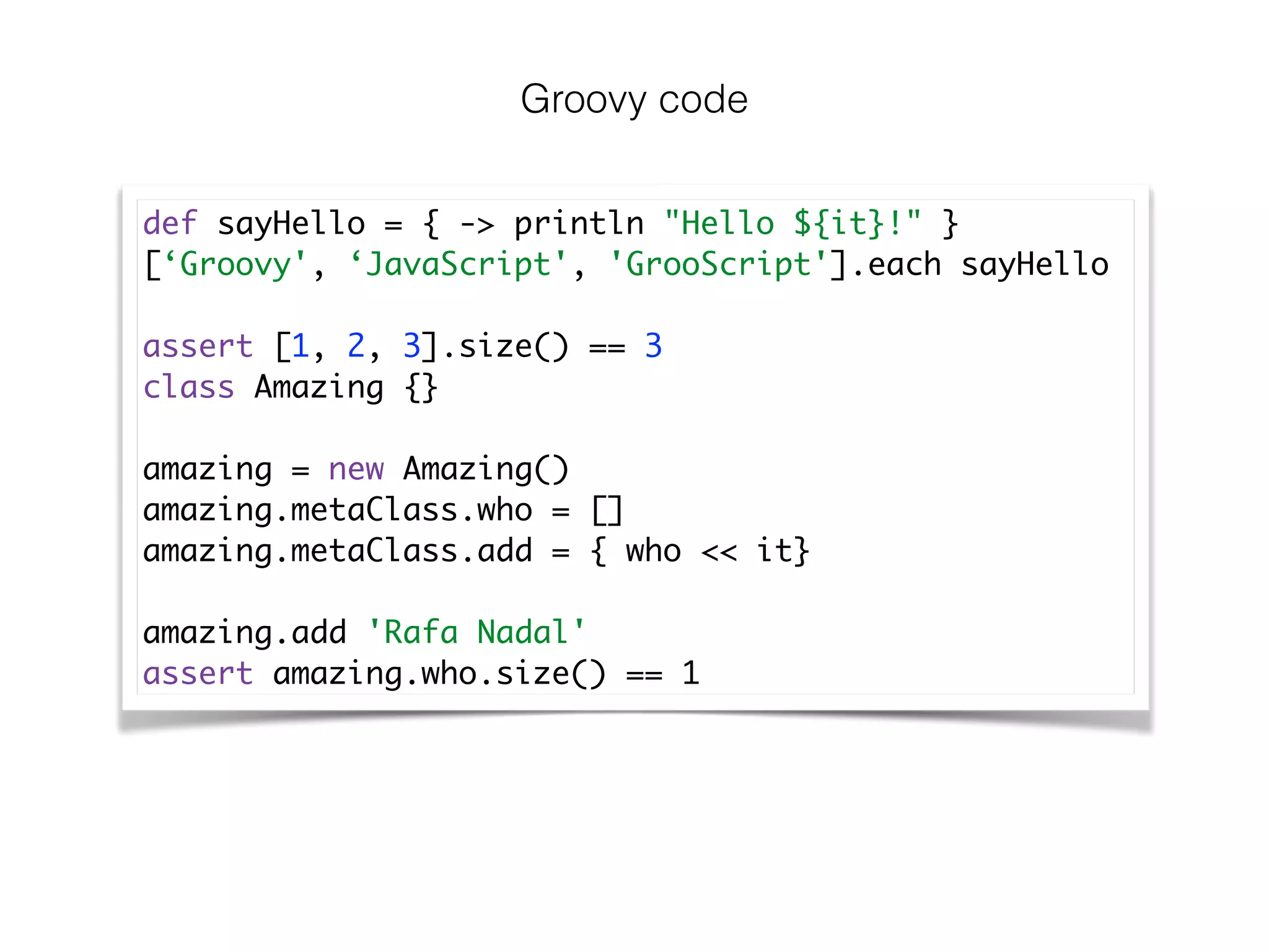 Groovy code
def sayHello = { -> println "Hello ${it}!" }	
[‘Groovy', ‘JavaScript', 'GrooScript'].each sayHello	
!
assert [1, 2, 3].size() == 3	
class Amazing {}	
!
amazing = new Amazing()	
amazing.metaClass.who = []	
amazing.metaClass.add = { who << it}	
!
amazing.add 'Rafa Nadal'	
assert amazing.who.size() == 1
 