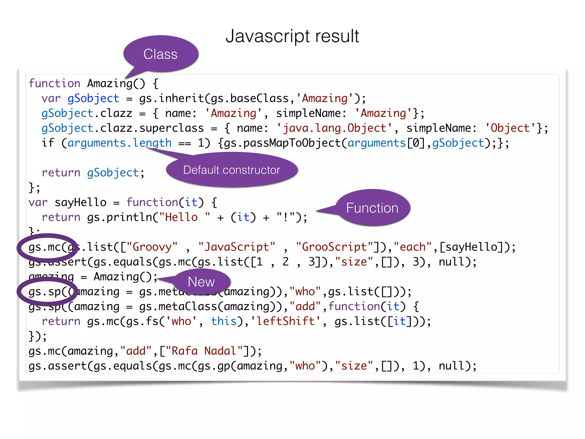 Javascript result
function Amazing() {	
var gSobject = gs.inherit(gs.baseClass,'Amazing');	
gSobject.clazz = { name: 'Amazing', simpleName: 'Amazing'};	
gSobject.clazz.superclass = { name: 'java.lang.Object', simpleName: 'Object'};	
if (arguments.length == 1) {gs.passMapToObject(arguments[0],gSobject);};	
	
return gSobject;	
};	
var sayHello = function(it) {	
return gs.println("Hello " + (it) + "!");	
};	
gs.mc(gs.list(["Groovy" , "JavaScript" , "GrooScript"]),"each",[sayHello]);	
gs.assert(gs.equals(gs.mc(gs.list([1 , 2 , 3]),"size",[]), 3), null);	
amazing = Amazing();	
gs.sp((amazing = gs.metaClass(amazing)),"who",gs.list([]));	
gs.sp((amazing = gs.metaClass(amazing)),"add",function(it) {	
return gs.mc(gs.fs('who', this),'leftShift', gs.list([it]));	
});	
gs.mc(amazing,"add",["Rafa Nadal"]);	
gs.assert(gs.equals(gs.mc(gs.gp(amazing,"who"),"size",[]), 1), null);
Class
Default constructor
Function
New
 