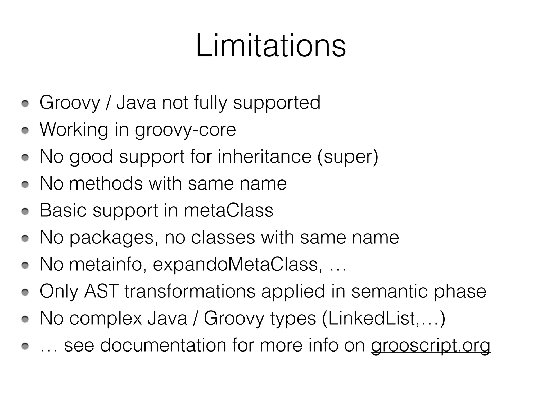 Limitations
Groovy / Java not fully supported
Working in groovy-core
No good support for inheritance (super)
No methods with same name
Basic support in metaClass
No packages, no classes with same name
No metainfo, expandoMetaClass, …
Only AST transformations applied in semantic phase
No complex Java / Groovy types (LinkedList,…)
… see documentation for more info on grooscript.org
 