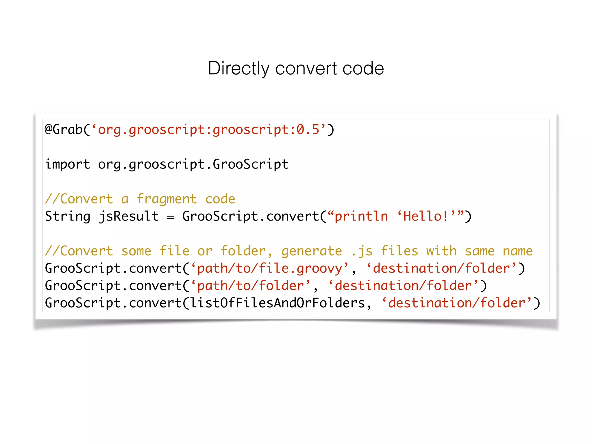 Directly convert code
@Grab(‘org.grooscript:grooscript:0.5’)	
!
import org.grooscript.GrooScript	
!
//Convert a fragment code	
String jsResult = GrooScript.convert(“println ‘Hello!’”)	
!
//Convert some file or folder, generate .js files with same name	
GrooScript.convert(‘path/to/file.groovy’, ‘destination/folder’)	
GrooScript.convert(‘path/to/folder’, ‘destination/folder’)	
GrooScript.convert(listOfFilesAndOrFolders, ‘destination/folder’)
 