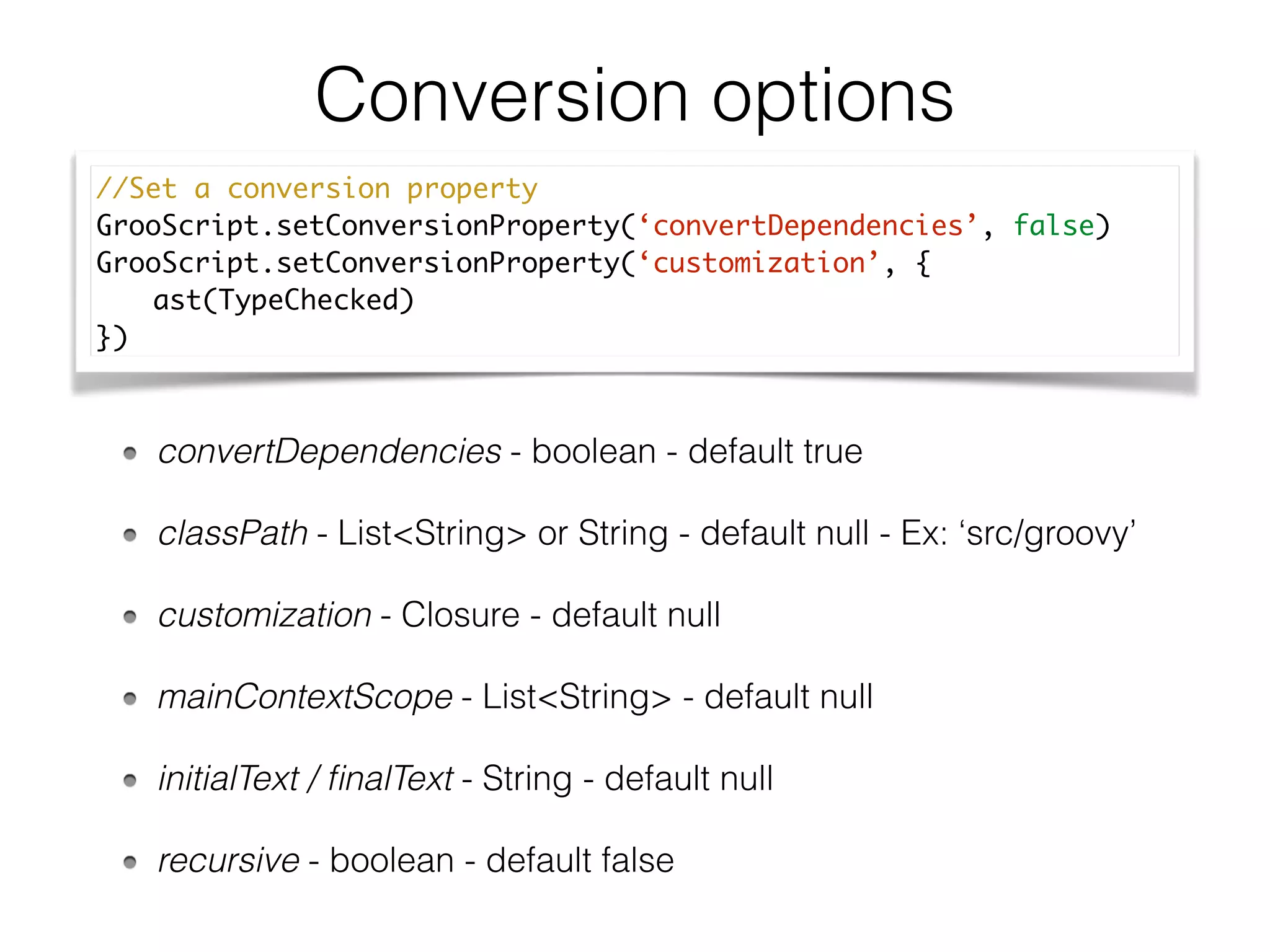 Conversion options
convertDependencies - boolean - default true
classPath - List<String> or String - default null - Ex: ‘src/groovy’
customization - Closure - default null
mainContextScope - List<String> - default null
initialText / ﬁnalText - String - default null
recursive - boolean - default false
//Set a conversion property	
GrooScript.setConversionProperty(‘convertDependencies’, false)	
GrooScript.setConversionProperty(‘customization’, {	
	 ast(TypeChecked)	
})
 