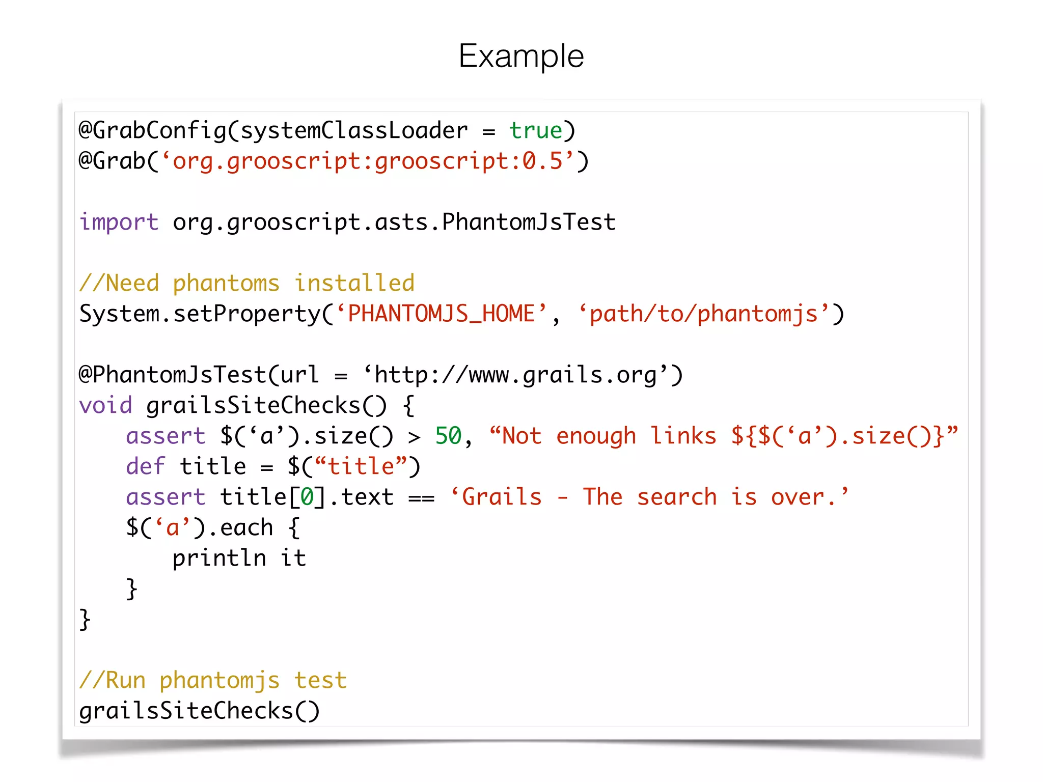 Example
@GrabConfig(systemClassLoader = true)	
@Grab(‘org.grooscript:grooscript:0.5’)	
!
import org.grooscript.asts.PhantomJsTest	
!
//Need phantoms installed	
System.setProperty(‘PHANTOMJS_HOME’, ‘path/to/phantomjs’)	
!
@PhantomJsTest(url = ‘http://www.grails.org’)	
void grailsSiteChecks() {	
	 assert $(‘a’).size() > 50, “Not enough links ${$(‘a’).size()}”	
	 def title = $(“title”)	
	 assert title[0].text == ‘Grails - The search is over.’	
	 $(‘a’).each {	
	 	 println it	
	 }	
}	
!
//Run phantomjs test	
grailsSiteChecks()
 