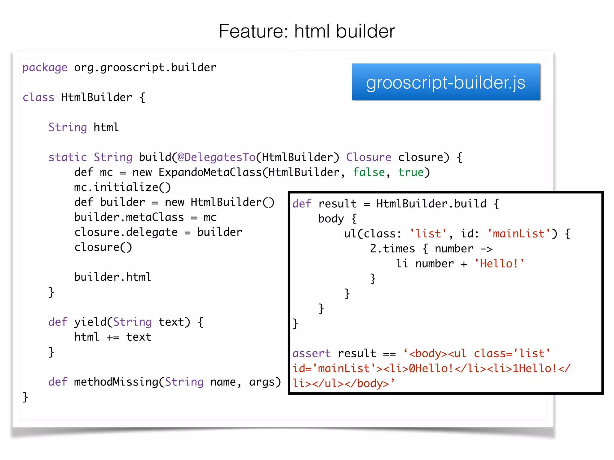 package org.grooscript.builder	
!
class HtmlBuilder {	
!
String html	
!
static String build(@DelegatesTo(HtmlBuilder) Closure closure) {	
def mc = new ExpandoMetaClass(HtmlBuilder, false, true)	
mc.initialize()	
def builder = new HtmlBuilder()	
builder.metaClass = mc	
closure.delegate = builder	
closure()	
!
builder.html	
}	
!
def yield(String text) {	
html += text	
}	
!
def methodMissing(String name, args) { … }	
}	
Feature: html builder
def result = HtmlBuilder.build {	
body {	
ul(class: 'list', id: 'mainList') {	
2.times { number ->	
li number + 'Hello!'	
}	
}	
}	
}	
!
assert result == ‘<body><ul class='list'
id='mainList'><li>0Hello!</li><li>1Hello!</
li></ul></body>’
grooscript-builder.js
 