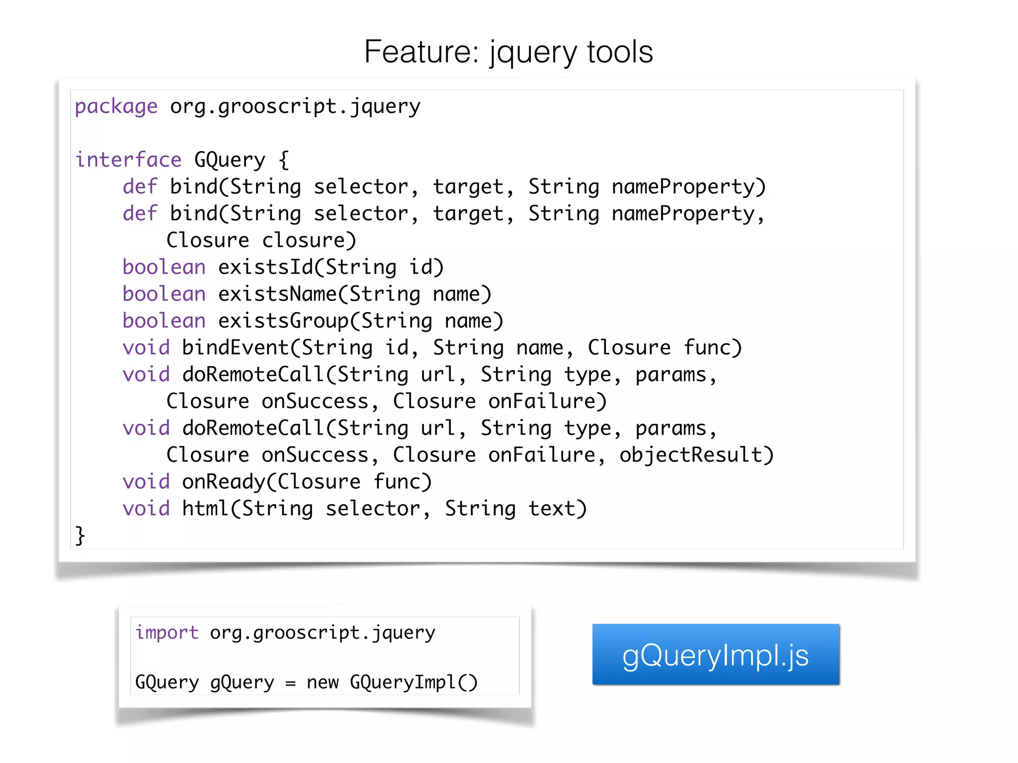 Feature: jquery tools
package org.grooscript.jquery	
!
interface GQuery {	
def bind(String selector, target, String nameProperty)	
def bind(String selector, target, String nameProperty, 	
	 	 Closure closure)	
boolean existsId(String id)	
boolean existsName(String name)	
boolean existsGroup(String name)	
void bindEvent(String id, String name, Closure func)	
void doRemoteCall(String url, String type, params, 	
	 	 Closure onSuccess, Closure onFailure)	
void doRemoteCall(String url, String type, params, 	
	 	 Closure onSuccess, Closure onFailure, objectResult)	
void onReady(Closure func)	
void html(String selector, String text)	
}
import org.grooscript.jquery	
!
GQuery gQuery = new GQueryImpl()
gQueryImpl.js
 