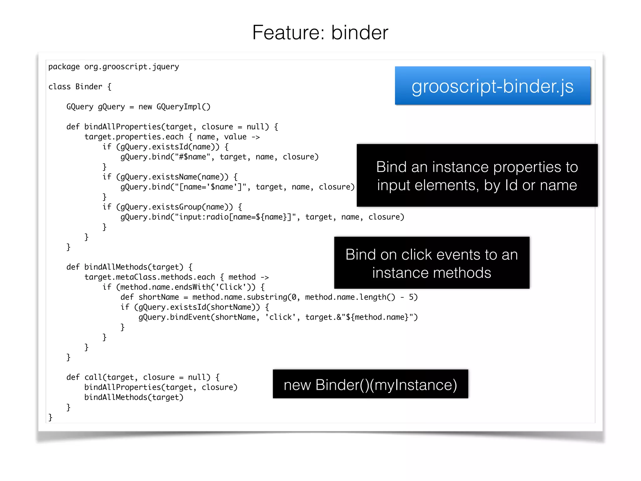 Feature: binder
grooscript-binder.js
package org.grooscript.jquery	
!
class Binder {	
!
GQuery gQuery = new GQueryImpl()	
!
def bindAllProperties(target, closure = null) {	
target.properties.each { name, value ->	
if (gQuery.existsId(name)) {	
gQuery.bind("#$name", target, name, closure)	
}	
if (gQuery.existsName(name)) {	
gQuery.bind("[name='$name']", target, name, closure)	
}	
if (gQuery.existsGroup(name)) {	
gQuery.bind("input:radio[name=${name}]", target, name, closure)	
}	
}	
}	
!
def bindAllMethods(target) {	
target.metaClass.methods.each { method ->	
if (method.name.endsWith('Click')) {	
def shortName = method.name.substring(0, method.name.length() - 5)	
if (gQuery.existsId(shortName)) {	
gQuery.bindEvent(shortName, 'click', target.&"${method.name}")	
}	
}	
}	
}	
!
def call(target, closure = null) {	
bindAllProperties(target, closure)	
bindAllMethods(target)	
}	
}
Bind an instance properties to
input elements, by Id or name
Bind on click events to an
instance methods
new Binder()(myInstance)
 