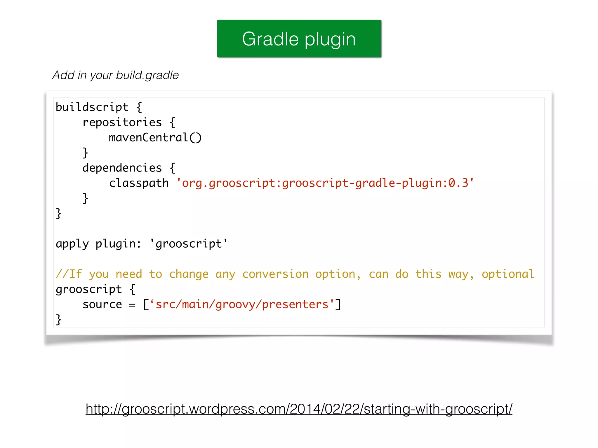 Gradle plugin
Add in your build.gradle
http://grooscript.wordpress.com/2014/02/22/starting-with-grooscript/
buildscript {	
repositories {	
mavenCentral()	
}	
dependencies {	
classpath 'org.grooscript:grooscript-gradle-plugin:0.3'	
}	
}	
!
apply plugin: 'grooscript'	
!
//If you need to change any conversion option, can do this way, optional	
grooscript {	
source = [‘src/main/groovy/presenters']	
}
 