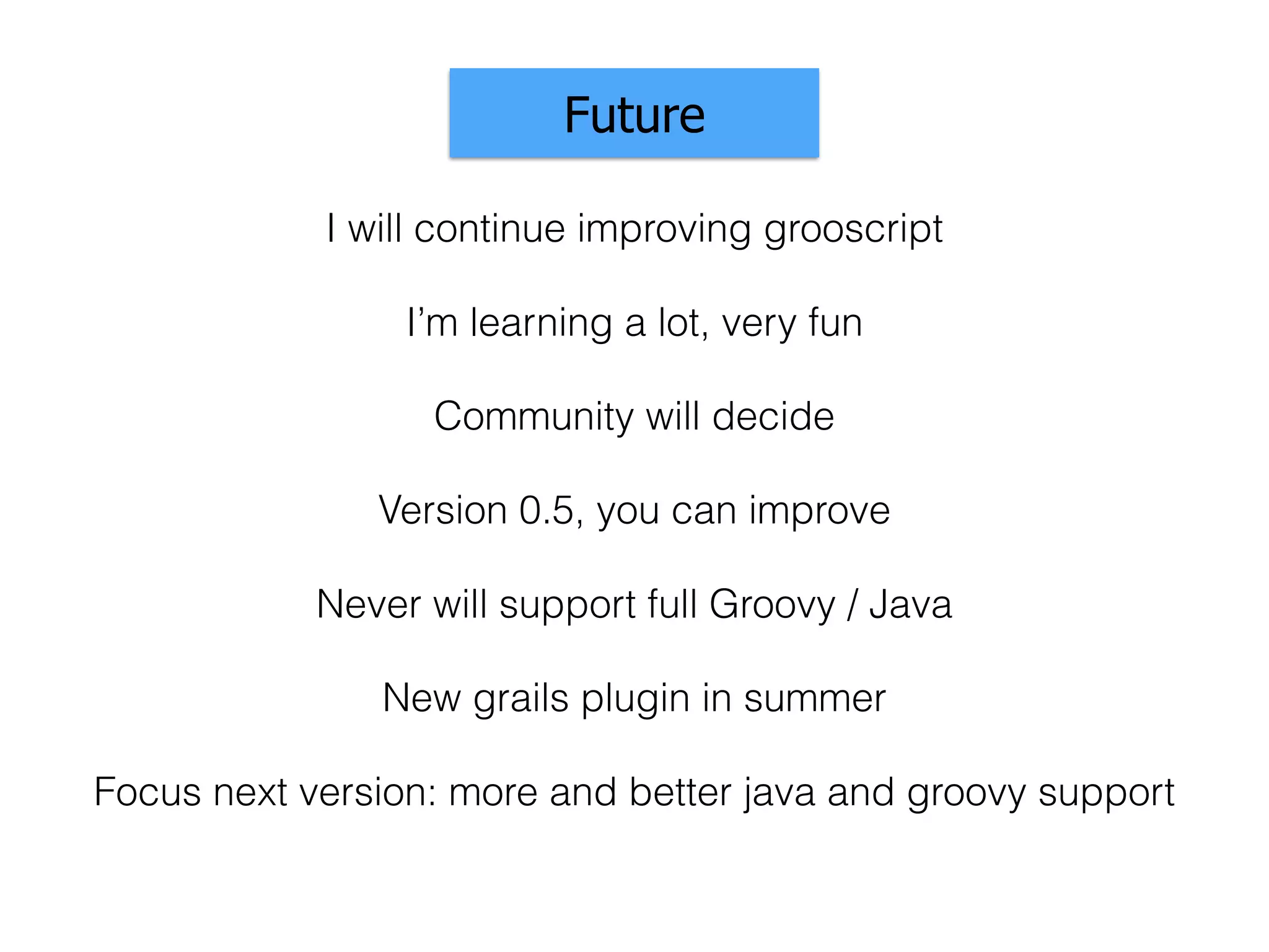 Community will decide
Future
Version 0.5, you can improve
I will continue improving grooscript
Never will support full Groovy / Java
I’m learning a lot, very fun
New grails plugin in summer
Focus next version: more and better java and groovy support
 