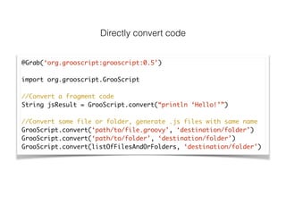 Directly convert code
@Grab(‘org.grooscript:grooscript:0.5’)	
!
import org.grooscript.GrooScript	
!
//Convert a fragment code	
String jsResult = GrooScript.convert(“println ‘Hello!’”)	
!
//Convert some file or folder, generate .js files with same name	
GrooScript.convert(‘path/to/file.groovy’, ‘destination/folder’)	
GrooScript.convert(‘path/to/folder’, ‘destination/folder’)	
GrooScript.convert(listOfFilesAndOrFolders, ‘destination/folder’)
 