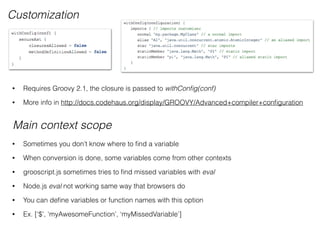 Main context scope
Customization
• Requires Groovy 2.1, the closure is passed to withConﬁg(conf)
• More info in http://docs.codehaus.org/display/GROOVY/Advanced+compiler+conﬁguration
• Sometimes you don’t know where to ﬁnd a variable
• When conversion is done, some variables come from other contexts
• grooscript.js sometimes tries to ﬁnd missed variables with eval
• Node.js eval not working same way that browsers do
• You can deﬁne variables or function names with this option
• Ex. [‘$’, ‘myAwesomeFunction’, ‘myMissedVariable’]
 