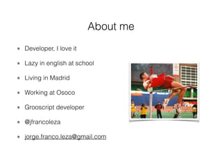 About me
Developer, I love it
Lazy in english at school
Living in Madrid
Working at Osoco
Grooscript developer
@jfrancoleza
jorge.franco.leza@gmail.com
 