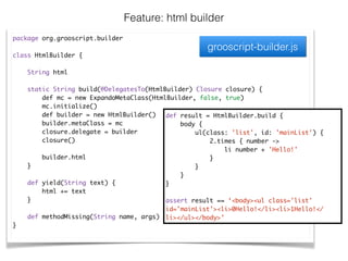 package org.grooscript.builder	
!
class HtmlBuilder {	
!
String html	
!
static String build(@DelegatesTo(HtmlBuilder) Closure closure) {	
def mc = new ExpandoMetaClass(HtmlBuilder, false, true)	
mc.initialize()	
def builder = new HtmlBuilder()	
builder.metaClass = mc	
closure.delegate = builder	
closure()	
!
builder.html	
}	
!
def yield(String text) {	
html += text	
}	
!
def methodMissing(String name, args) { … }	
}	
Feature: html builder
def result = HtmlBuilder.build {	
body {	
ul(class: 'list', id: 'mainList') {	
2.times { number ->	
li number + 'Hello!'	
}	
}	
}	
}	
!
assert result == ‘<body><ul class='list'
id='mainList'><li>0Hello!</li><li>1Hello!</
li></ul></body>’
grooscript-builder.js
 