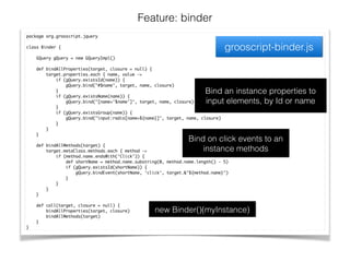 Feature: binder
grooscript-binder.js
package org.grooscript.jquery	
!
class Binder {	
!
GQuery gQuery = new GQueryImpl()	
!
def bindAllProperties(target, closure = null) {	
target.properties.each { name, value ->	
if (gQuery.existsId(name)) {	
gQuery.bind("#$name", target, name, closure)	
}	
if (gQuery.existsName(name)) {	
gQuery.bind("[name='$name']", target, name, closure)	
}	
if (gQuery.existsGroup(name)) {	
gQuery.bind("input:radio[name=${name}]", target, name, closure)	
}	
}	
}	
!
def bindAllMethods(target) {	
target.metaClass.methods.each { method ->	
if (method.name.endsWith('Click')) {	
def shortName = method.name.substring(0, method.name.length() - 5)	
if (gQuery.existsId(shortName)) {	
gQuery.bindEvent(shortName, 'click', target.&"${method.name}")	
}	
}	
}	
}	
!
def call(target, closure = null) {	
bindAllProperties(target, closure)	
bindAllMethods(target)	
}	
}
Bind an instance properties to
input elements, by Id or name
Bind on click events to an
instance methods
new Binder()(myInstance)
 