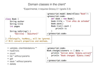 Domain classes in the client*
*Experimental, it requires Groovy 2.1 (grails 2.3)
• validate, clientValidations **
• hasErrors
• count
• list * without params
• get
• save * without params
• delete
 