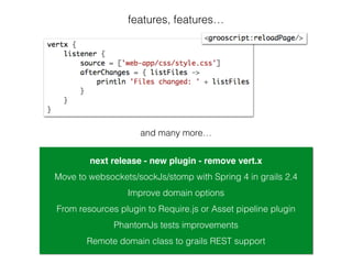 features, features…
next release - new plugin - remove vert.x
From resources plugin to Require.js or Asset pipeline plugin
Improve domain options
PhantomJs tests improvements
Move to websockets/sockJs/stomp with Spring 4 in grails 2.4
and many more…
Remote domain class to grails REST support
 