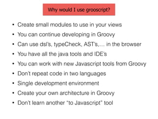 Why would I use grooscript?
• Create small modules to use in your views
• You can continue developing in Groovy
• Can use dsl’s, typeCheck, AST’s,… in the browser
• You have all the java tools and IDE’s
• You can work with new Javascript tools from Groovy
• Don’t repeat code in two languages
• Single development environment
• Create your own architecture in Groovy
• Don’t learn another “to Javascript” tool
 